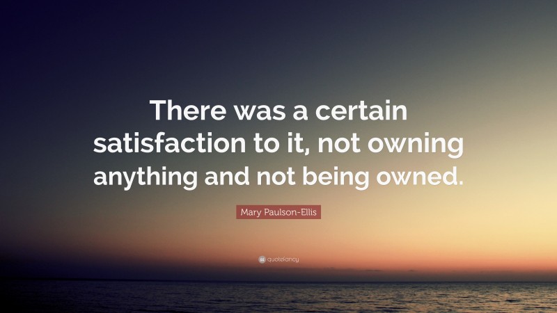 Mary Paulson-Ellis Quote: “There was a certain satisfaction to it, not owning anything and not being owned.”