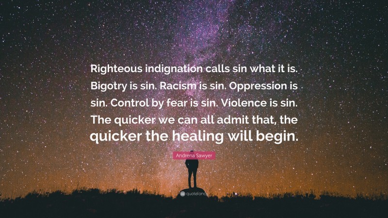 Andrena Sawyer Quote: “Righteous indignation calls sin what it is. Bigotry is sin. Racism is sin. Oppression is sin. Control by fear is sin. Violence is sin. The quicker we can all admit that, the quicker the healing will begin.”