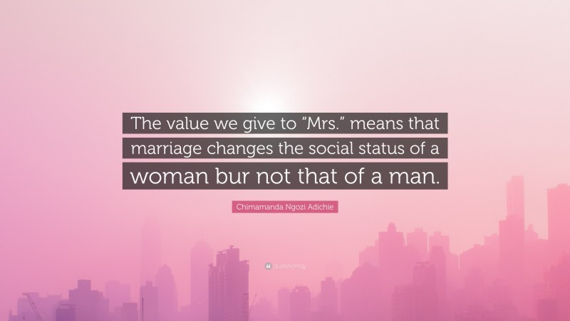 Chimamanda Ngozi Adichie Quote: “The value we give to “Mrs.” means that marriage changes the social status of a woman bur not that of a man.”