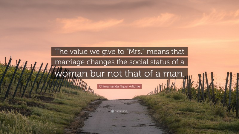 Chimamanda Ngozi Adichie Quote: “The value we give to “Mrs.” means that marriage changes the social status of a woman bur not that of a man.”