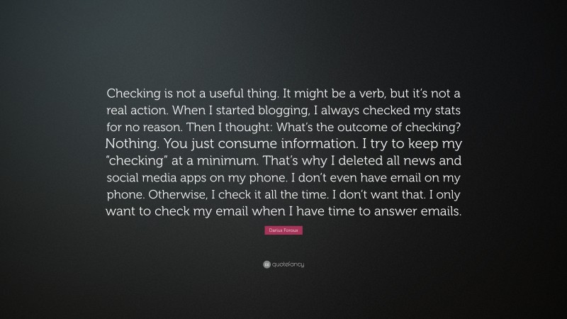 Darius Foroux Quote: “Checking is not a useful thing. It might be a verb, but it’s not a real action. When I started blogging, I always checked my stats for no reason. Then I thought: What’s the outcome of checking? Nothing. You just consume information. I try to keep my “checking” at a minimum. That’s why I deleted all news and social media apps on my phone. I don’t even have email on my phone. Otherwise, I check it all the time. I don’t want that. I only want to check my email when I have time to answer emails.”