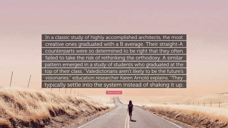 Adam M. Grant Quote: “In a classic study of highly accomplished architects, the most creative ones graduated with a B average. Their straight-A counterparts were so determined to be right that they often failed to take the risk of rethinking the orthodoxy. A similar pattern emerged in a study of students who graduated at the top of their class. “Valedictorians aren’t likely to be the future’s visionaries,” education researcher Karen Arnold explains. “They typically settle into the system instead of shaking it up.”