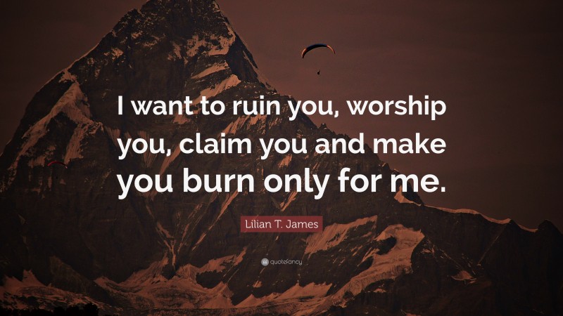 Lilian T. James Quote: “I want to ruin you, worship you, claim you and make you burn only for me.”