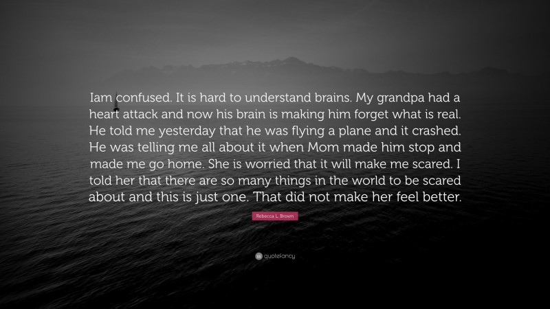 Rebecca L. Brown Quote: “Iam confused. It is hard to understand brains. My grandpa had a heart attack and now his brain is making him forget what is real. He told me yesterday that he was flying a plane and it crashed. He was telling me all about it when Mom made him stop and made me go home. She is worried that it will make me scared. I told her that there are so many things in the world to be scared about and this is just one. That did not make her feel better.”