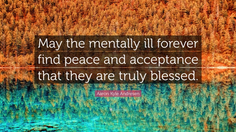Aaron Kyle Andresen Quote: “May the mentally ill forever find peace and acceptance that they are truly blessed.”