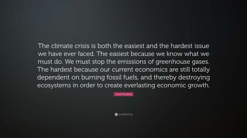 Greta Thunberg Quote: “The climate crisis is both the easiest and the hardest issue we have ever faced. The easiest because we know what we must do. We must stop the emissions of greenhouse gases. The hardest because our current economics are still totally dependent on burning fossil fuels, and thereby destroying ecosystems in order to create everlasting economic growth.”