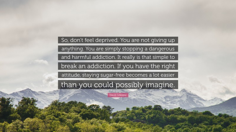 David Gillespie Quote: “So, don’t feel deprived. You are not giving up anything. You are simply stopping a dangerous and harmful addiction. It really is that simple to break an addiction. If you have the right attitude, staying sugar-free becomes a lot easier than you could possibly imagine.”