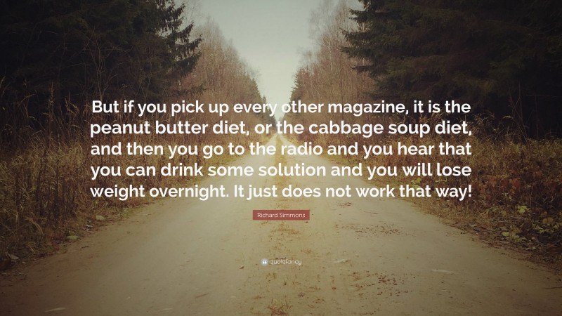 Richard Simmons Quote: “But if you pick up every other magazine, it is the peanut butter diet, or the cabbage soup diet, and then you go to the radio and you hear that you can drink some solution and you will lose weight overnight. It just does not work that way!”