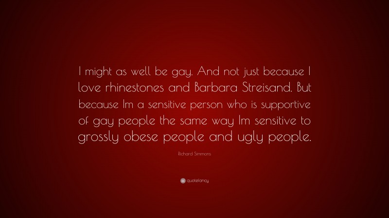 Richard Simmons Quote: “I might as well be gay. And not just because I love rhinestones and Barbara Streisand. But because Im a sensitive person who is supportive of gay people the same way Im sensitive to grossly obese people and ugly people.”