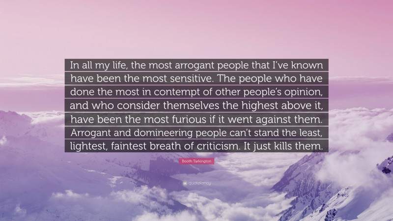 Booth Tarkington Quote: “In all my life, the most arrogant people that I’ve known have been the most sensitive. The people who have done the most in contempt of other people’s opinion, and who consider themselves the highest above it, have been the most furious if it went against them. Arrogant and domineering people can’t stand the least, lightest, faintest breath of criticism. It just kills them.”