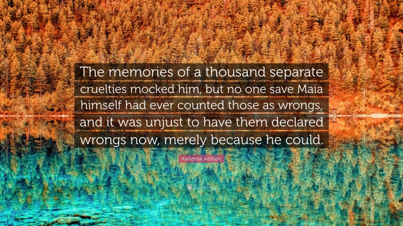 Katherine Addison Quote: “The memories of a thousand separate cruelties mocked him, but no one save Maia himself had ever counted those as wrongs, and it was unjust to have them declared wrongs now, merely because he could.”