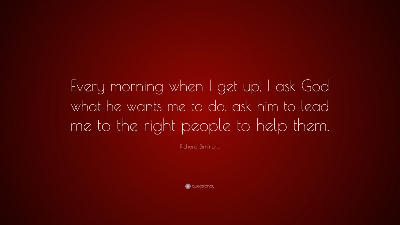 Richard Simmons Quote: “Every morning when I get up, I ask God what he wants me to do, ask him to lead me to the right people to help them.”