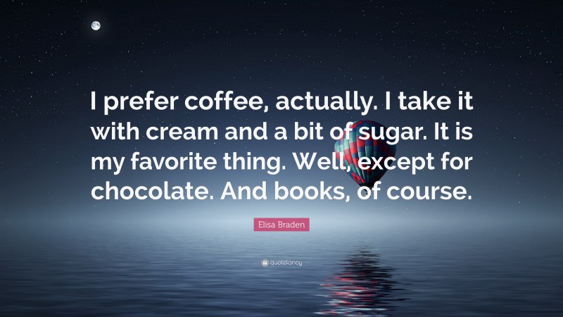 Elisa Braden Quote: “I prefer coffee, actually. I take it with cream and a bit of sugar. It is my favorite thing. Well, except for chocolate. And books, of course.”