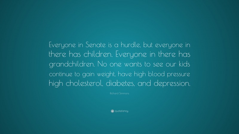 Richard Simmons Quote: “Everyone in Senate is a hurdle, but everyone in there has children. Everyone in there has grandchildren. No one wants to see our kids continue to gain weight, have high blood pressure high cholesterol, diabetes, and depression.”
