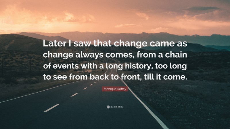 Monique Roffey Quote: “Later I saw that change came as change always comes, from a chain of events with a long history, too long to see from back to front, till it come.”