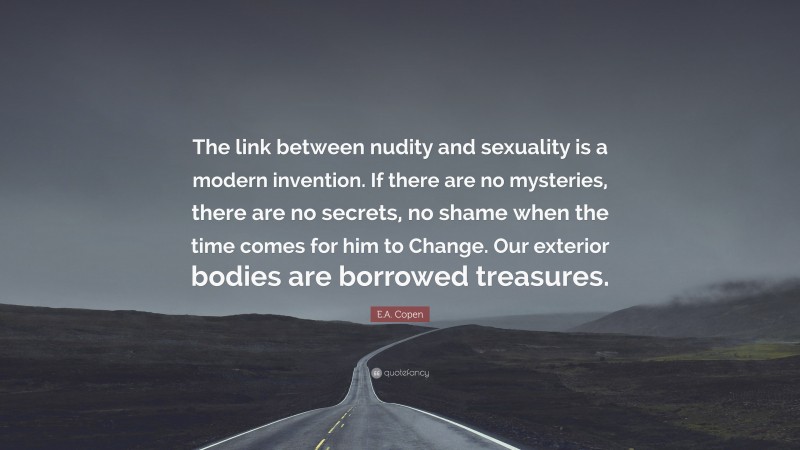 E.A. Copen Quote: “The link between nudity and sexuality is a modern invention. If there are no mysteries, there are no secrets, no shame when the time comes for him to Change. Our exterior bodies are borrowed treasures.”
