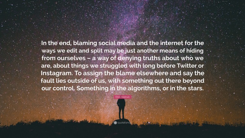 Chris Stedman Quote: “In the end, blaming social media and the internet for the ways we edit and split may be just another means of hiding from ourselves – a way of denying truths about who we are, about things we struggled with long before Twitter or Instagram. To assign the blame elsewhere and say the fault lies outside of us, with something out there beyond our control. Something in the algorithms, or in the stars.”