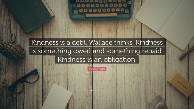 Brandon Taylor Quote: “Kindness is a debt, Wallace thinks. Kindness is something owed and something repaid. Kindness is an obligation.”