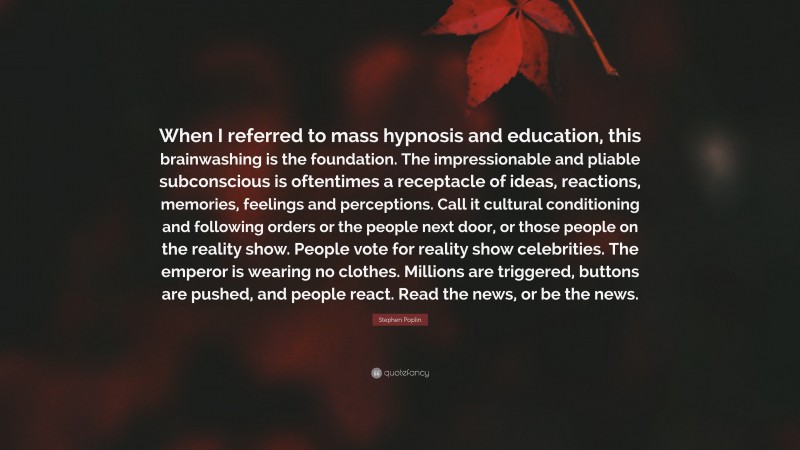 Stephen Poplin Quote: “When I referred to mass hypnosis and education, this brainwashing is the foundation. The impressionable and pliable subconscious is oftentimes a receptacle of ideas, reactions, memories, feelings and perceptions. Call it cultural conditioning and following orders or the people next door, or those people on the reality show. People vote for reality show celebrities. The emperor is wearing no clothes. Millions are triggered, buttons are pushed, and people react. Read the news, or be the news.”
