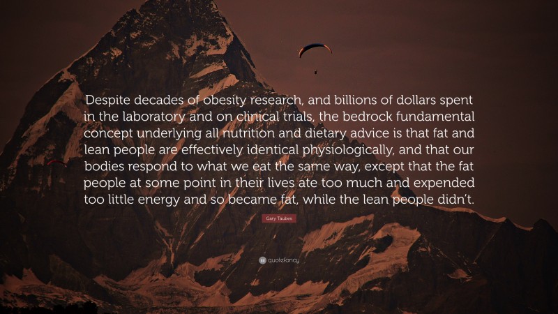 Gary Taubes Quote: “Despite decades of obesity research, and billions of dollars spent in the laboratory and on clinical trials, the bedrock fundamental concept underlying all nutrition and dietary advice is that fat and lean people are effectively identical physiologically, and that our bodies respond to what we eat the same way, except that the fat people at some point in their lives ate too much and expended too little energy and so became fat, while the lean people didn’t.”