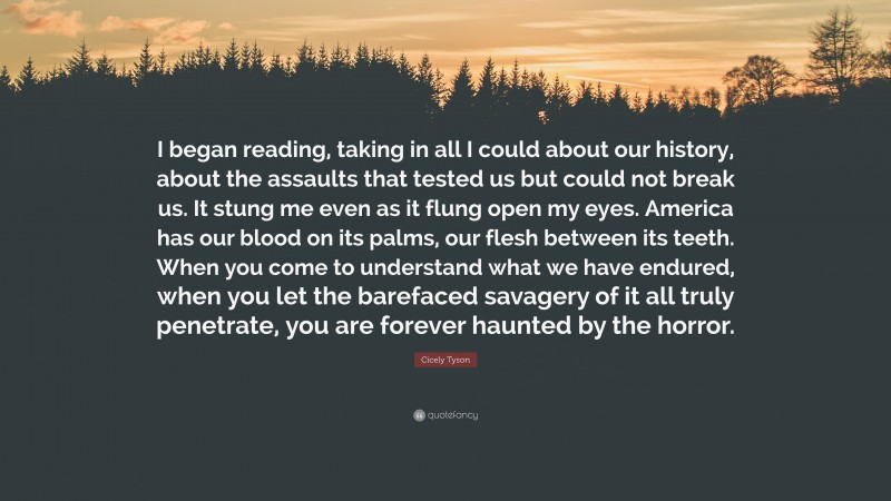 Cicely Tyson Quote: “I began reading, taking in all I could about our history, about the assaults that tested us but could not break us. It stung me even as it flung open my eyes. America has our blood on its palms, our flesh between its teeth. When you come to understand what we have endured, when you let the barefaced savagery of it all truly penetrate, you are forever haunted by the horror.”