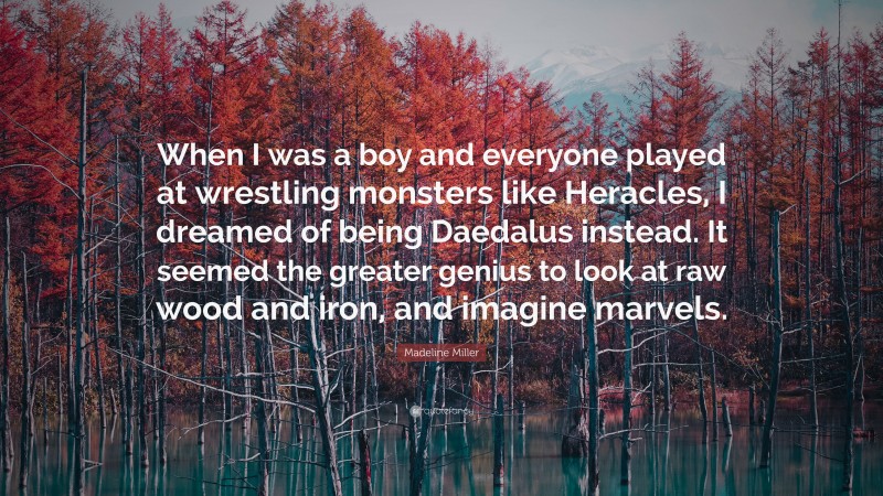 Madeline Miller Quote: “When I was a boy and everyone played at wrestling monsters like Heracles, I dreamed of being Daedalus instead. It seemed the greater genius to look at raw wood and iron, and imagine marvels.”