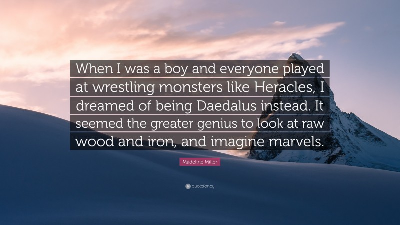 Madeline Miller Quote: “When I was a boy and everyone played at wrestling monsters like Heracles, I dreamed of being Daedalus instead. It seemed the greater genius to look at raw wood and iron, and imagine marvels.”