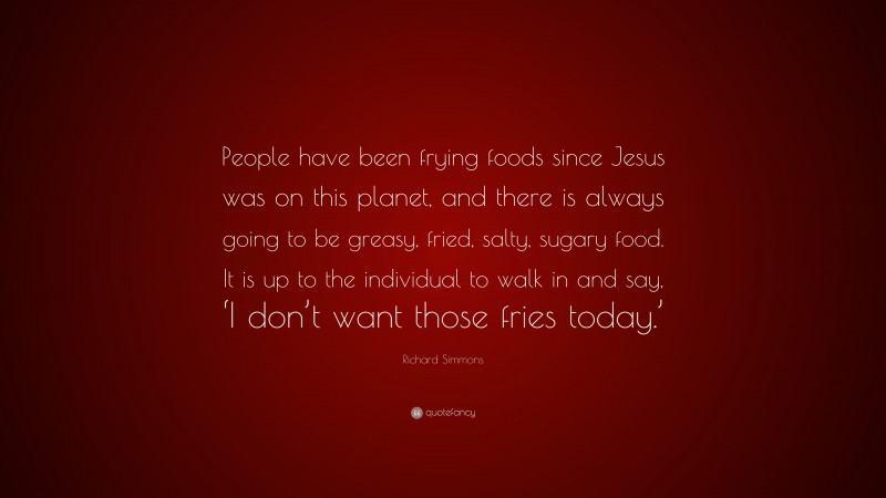 Richard Simmons Quote: “People have been frying foods since Jesus was on this planet, and there is always going to be greasy, fried, salty, sugary food. It is up to the individual to walk in and say, ‘I don’t want those fries today.’”