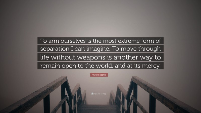 Kristen Radtke Quote: “To arm ourselves is the most extreme form of separation I can imagine. To move through life without weapons is another way to remain open to the world, and at its mercy.”