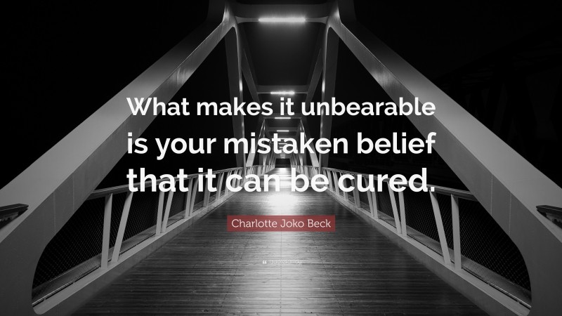 Charlotte Joko Beck Quote: “What makes it unbearable is your mistaken belief that it can be cured.”