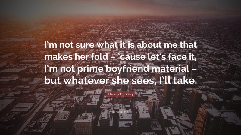 Helena Hunting Quote: “I’m not sure what it is about me that makes her fold – ’cause let’s face it, I’m not prime boyfriend material – but whatever she sees, I’ll take.”