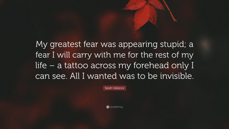 Sarah Vallance Quote: “My greatest fear was appearing stupid; a fear I will carry with me for the rest of my life – a tattoo across my forehead only I can see. All I wanted was to be invisible.”