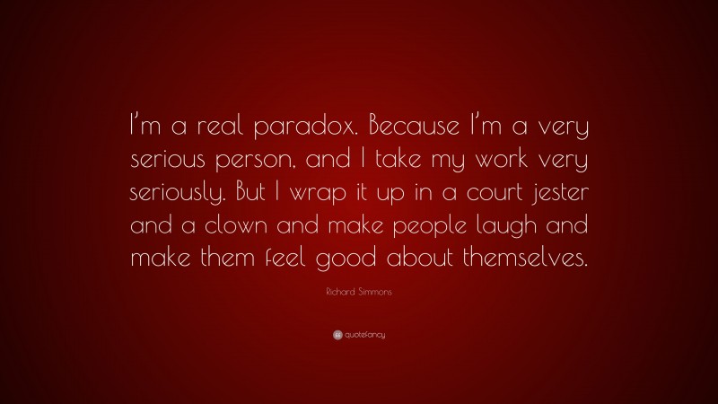 Richard Simmons Quote: “I’m a real paradox. Because I’m a very serious person, and I take my work very seriously. But I wrap it up in a court jester and a clown and make people laugh and make them feel good about themselves.”