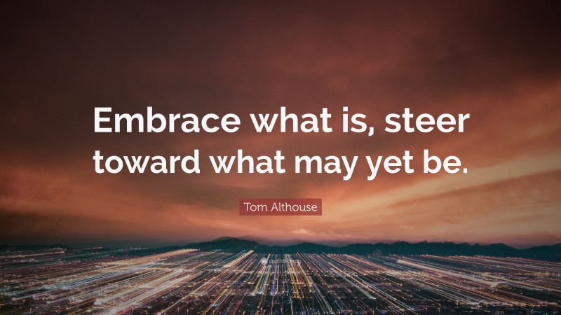 Tom Althouse Quote: “Embrace what is, steer toward what may yet be.”