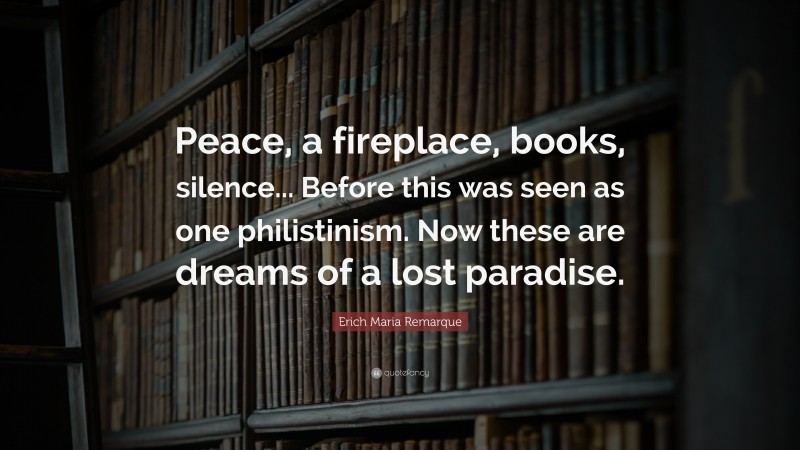 Erich Maria Remarque Quote: “Peace, a fireplace, books, silence... Before this was seen as one philistinism. Now these are dreams of a lost paradise.”
