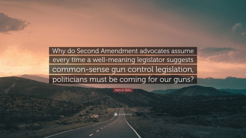 Mark M. Bello Quote: “Why do Second Amendment advocates assume every time a well-meaning legislator suggests common-sense gun control legislation, politicians must be coming for our guns?”