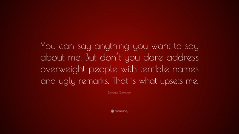 Richard Simmons Quote: “You can say anything you want to say about me. But don’t you dare address overweight people with terrible names and ugly remarks. That is what upsets me.”