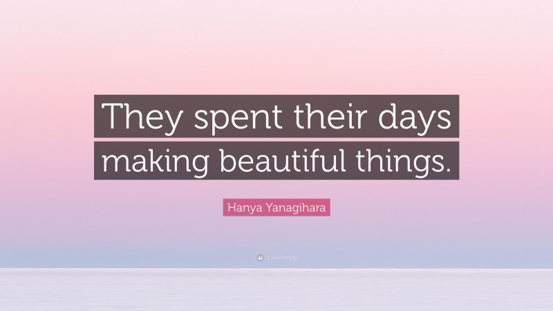 Hanya Yanagihara Quote: “They spent their days making beautiful things.”