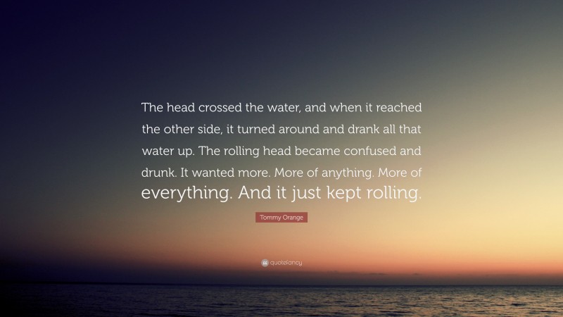 Tommy Orange Quote: “The head crossed the water, and when it reached the other side, it turned around and drank all that water up. The rolling head became confused and drunk. It wanted more. More of anything. More of everything. And it just kept rolling.”