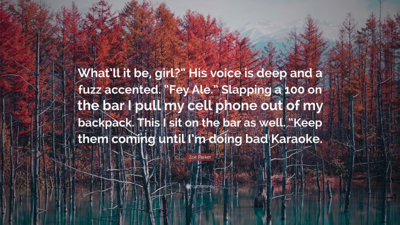 Zoe Parker Quote: “What’ll it be, girl?” His voice is deep and a fuzz accented. “Fey Ale.” Slapping a 100 on the bar I pull my cell phone out of my backpack. This I sit on the bar as well. “Keep them coming until I’m doing bad Karaoke.”