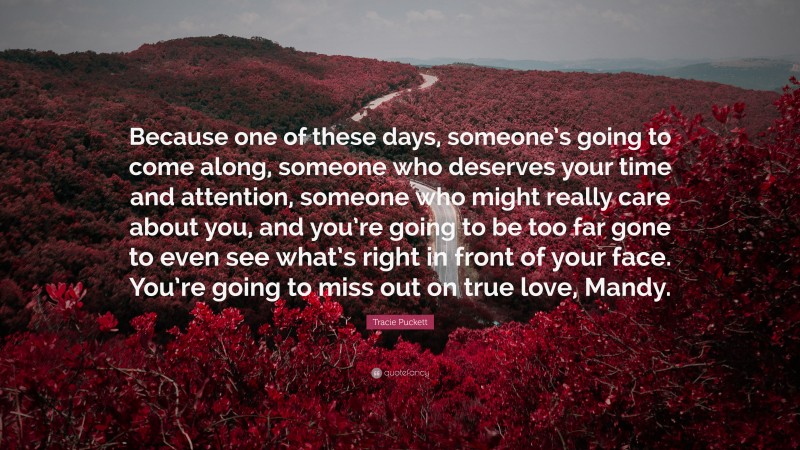 Tracie Puckett Quote: “Because one of these days, someone’s going to come along, someone who deserves your time and attention, someone who might really care about you, and you’re going to be too far gone to even see what’s right in front of your face. You’re going to miss out on true love, Mandy.”