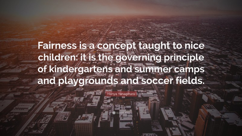 Hanya Yanagihara Quote: “Fairness is a concept taught to nice children: it is the governing principle of kindergartens and summer camps and playgrounds and soccer fields.”