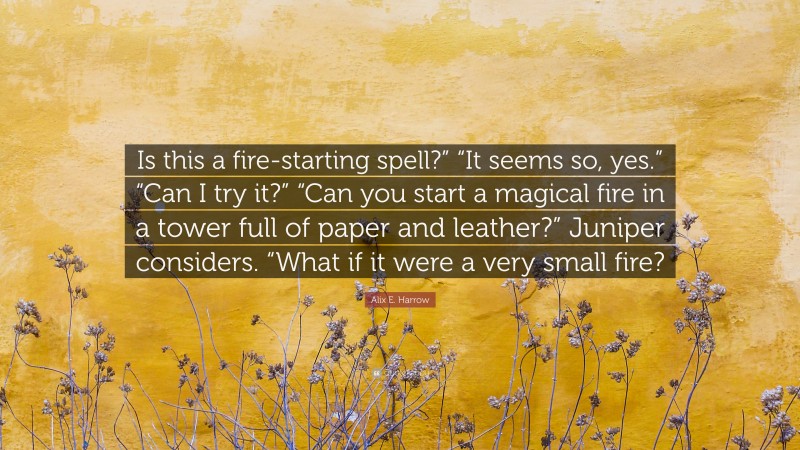 Alix E. Harrow Quote: “Is this a fire-starting spell?” “It seems so, yes.” “Can I try it?” “Can you start a magical fire in a tower full of paper and leather?” Juniper considers. “What if it were a very small fire?”