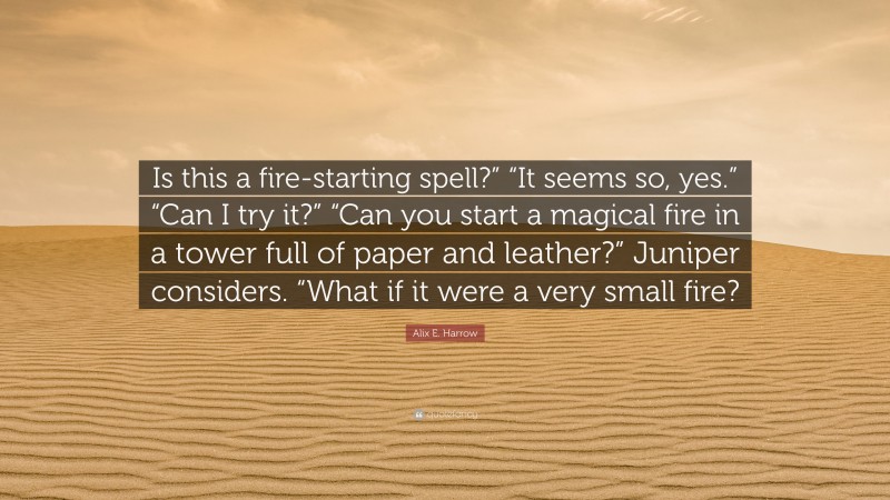 Alix E. Harrow Quote: “Is this a fire-starting spell?” “It seems so, yes.” “Can I try it?” “Can you start a magical fire in a tower full of paper and leather?” Juniper considers. “What if it were a very small fire?”