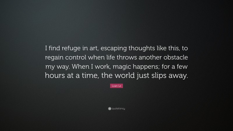Loan Le Quote: “I find refuge in art, escaping thoughts like this, to regain control when life throws another obstacle my way. When I work, magic happens; for a few hours at a time, the world just slips away.”