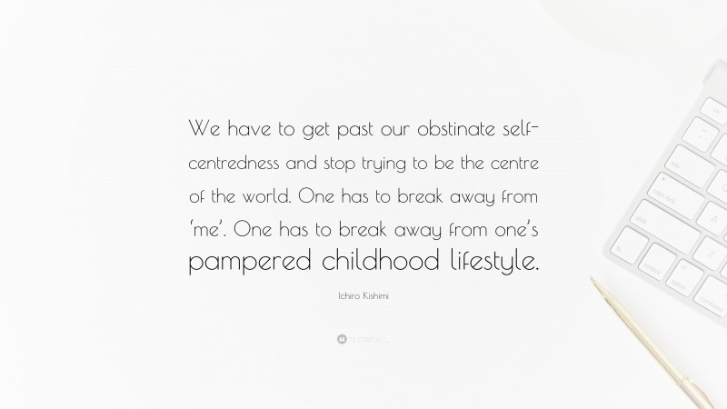 Ichiro Kishimi Quote: “We have to get past our obstinate self-centredness and stop trying to be the centre of the world. One has to break away from ‘me’. One has to break away from one’s pampered childhood lifestyle.”