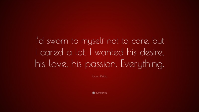 Cora Reilly Quote: “I’d sworn to myself not to care, but I cared a lot. I wanted his desire, his love, his passion. Everything.”