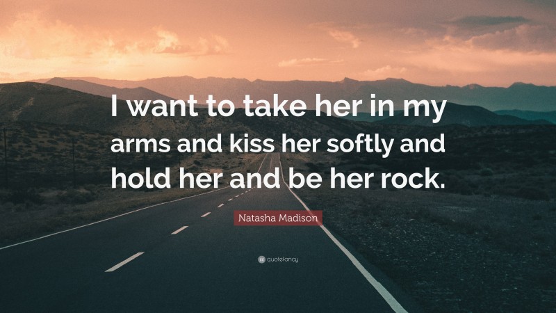Natasha Madison Quote: “I want to take her in my arms and kiss her softly and hold her and be her rock.”