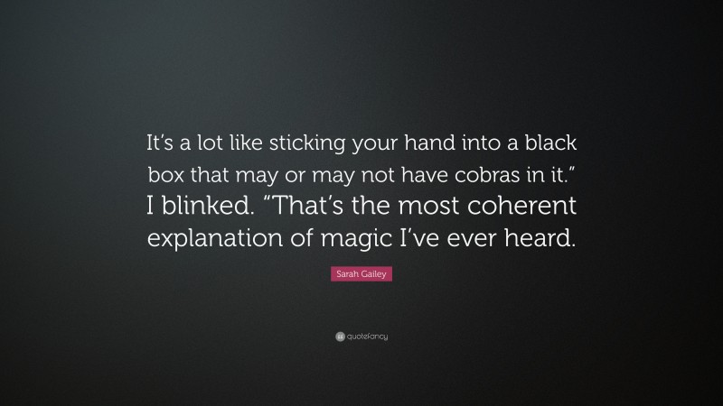 Sarah Gailey Quote: “It’s a lot like sticking your hand into a black box that may or may not have cobras in it.” I blinked. “That’s the most coherent explanation of magic I’ve ever heard.”