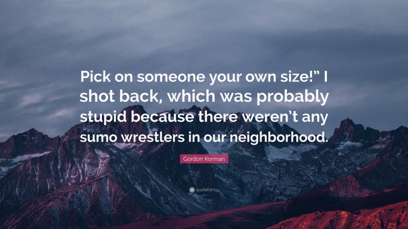 Gordon Korman Quote: “Pick on someone your own size!” I shot back, which was probably stupid because there weren’t any sumo wrestlers in our neighborhood.”